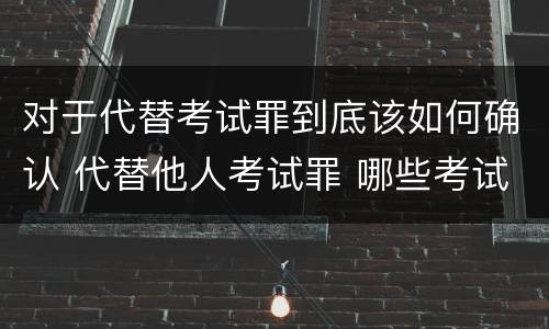 对于代替考试罪到底该如何确认 代替他人考试罪 哪些考试