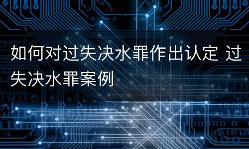 如何对过失决水罪作出认定 过失决水罪案例