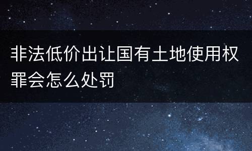 非法低价出让国有土地使用权罪会怎么处罚