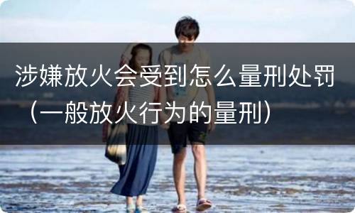 涉嫌放火会受到怎么量刑处罚（一般放火行为的量刑）