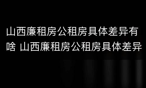 山西廉租房公租房具体差异有啥 山西廉租房公租房具体差异有啥规定