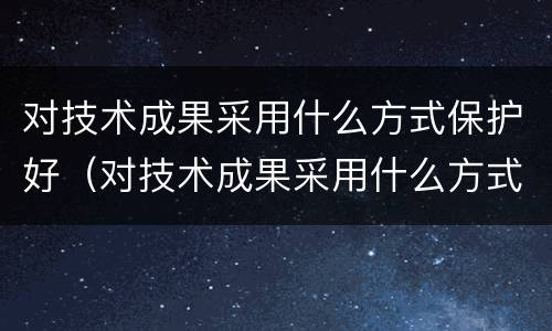 对技术成果采用什么方式保护好（对技术成果采用什么方式保护好自己）