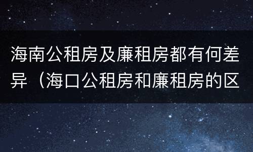 海南公租房及廉租房都有何差异（海口公租房和廉租房的区别）
