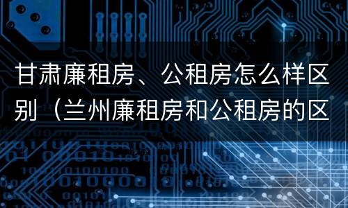 甘肃廉租房、公租房怎么样区别（兰州廉租房和公租房的区别）