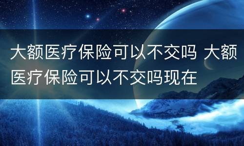 大额医疗保险可以不交吗 大额医疗保险可以不交吗现在