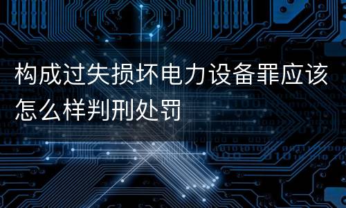构成过失损坏电力设备罪应该怎么样判刑处罚
