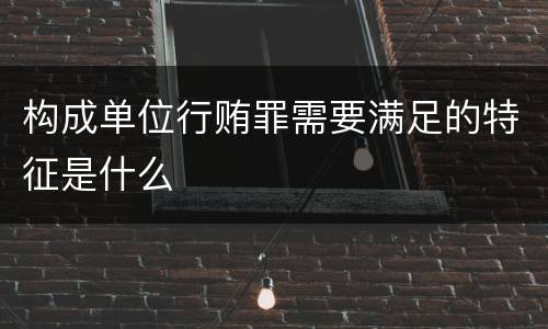 构成单位行贿罪需要满足的特征是什么