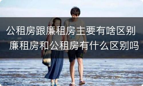 公租房跟廉租房主要有啥区别 廉租房和公租房有什么区别吗