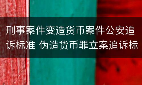刑事案件变造货币案件公安追诉标准 伪造货币罪立案追诉标准
