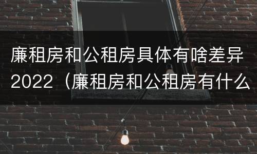 廉租房和公租房具体有啥差异2022（廉租房和公租房有什么不同）
