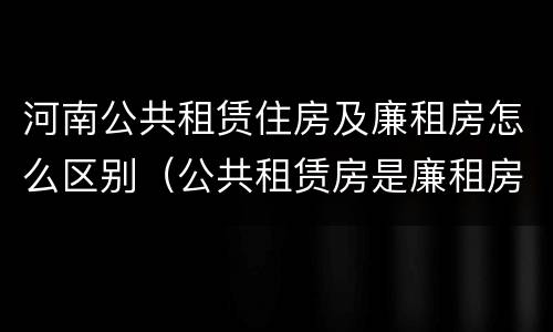 河南公共租赁住房及廉租房怎么区别（公共租赁房是廉租房吗）