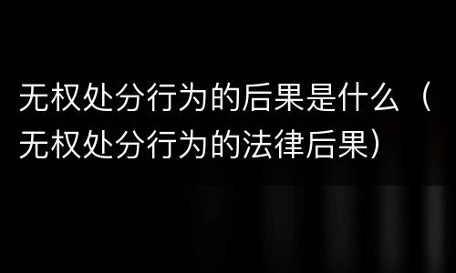 无权处分行为的后果是什么（无权处分行为的法律后果）