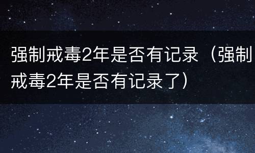 强制戒毒2年是否有记录（强制戒毒2年是否有记录了）