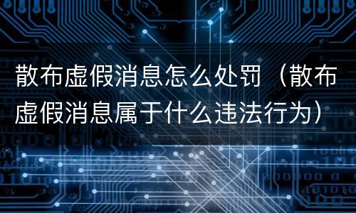散布虚假消息怎么处罚（散布虚假消息属于什么违法行为）