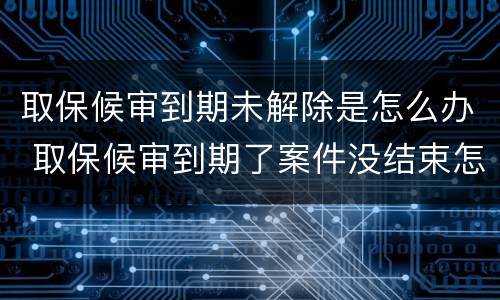 取保候审到期未解除是怎么办 取保候审到期了案件没结束怎么办