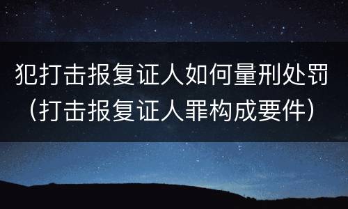 犯打击报复证人如何量刑处罚（打击报复证人罪构成要件）