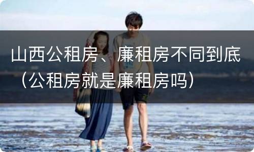 山西公租房、廉租房不同到底（公租房就是廉租房吗）