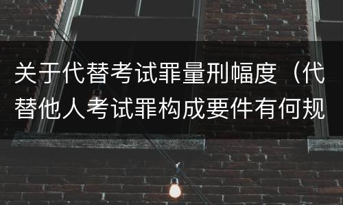 关于代替考试罪量刑幅度（代替他人考试罪构成要件有何规定）
