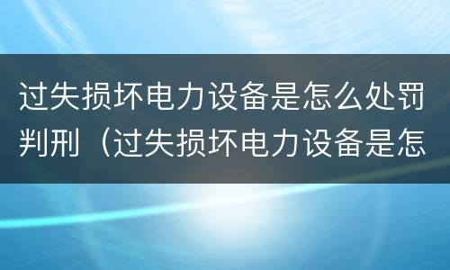 过失损坏电力设备是怎么处罚判刑（过失损坏电力设备是怎么处罚判刑的）