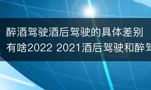 醉酒驾驶酒后驾驶的具体差别有啥2022 2021酒后驾驶和醉驾的区别