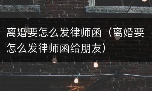 离婚要怎么发律师函（离婚要怎么发律师函给朋友）
