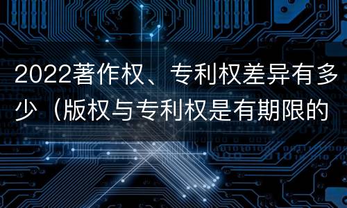 2022著作权、专利权差异有多少（版权与专利权是有期限的吗）
