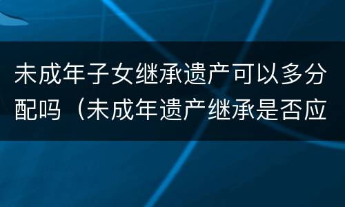 未成年子女继承遗产可以多分配吗（未成年遗产继承是否应多分）