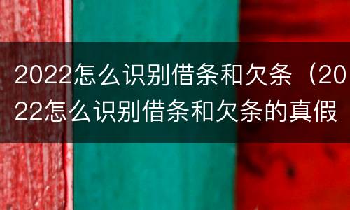 2022怎么识别借条和欠条（2022怎么识别借条和欠条的真假）