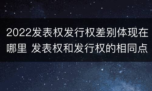 2022发表权发行权差别体现在哪里 发表权和发行权的相同点