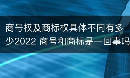 商号权及商标权具体不同有多少2022 商号和商标是一回事吗