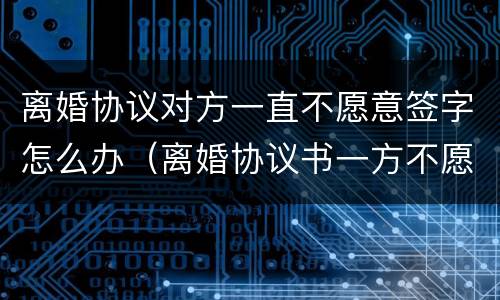 离婚协议对方一直不愿意签字怎么办（离婚协议书一方不愿意签字）