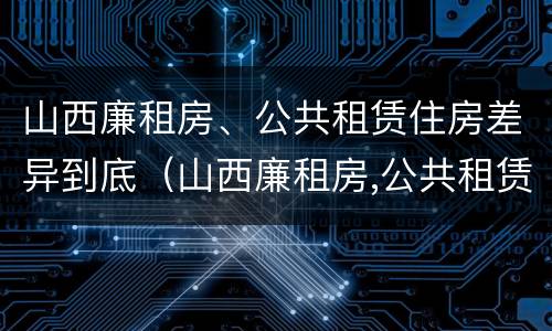 山西廉租房、公共租赁住房差异到底（山西廉租房,公共租赁住房差异到底有多大）