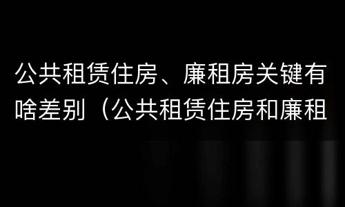 公共租赁住房、廉租房关键有啥差别（公共租赁住房和廉租房的联系）