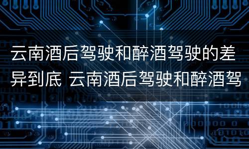 云南酒后驾驶和醉酒驾驶的差异到底 云南酒后驾驶和醉酒驾驶的差异到底是什么
