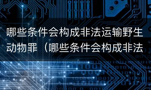 哪些条件会构成非法运输野生动物罪（哪些条件会构成非法运输野生动物罪行）