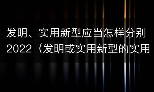 发明、实用新型应当怎样分别2022（发明或实用新型的实用性）