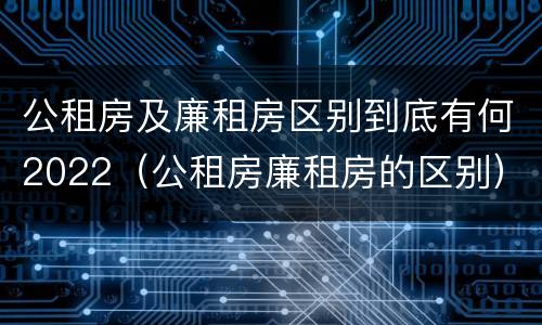 公租房及廉租房区别到底有何2022（公租房廉租房的区别）