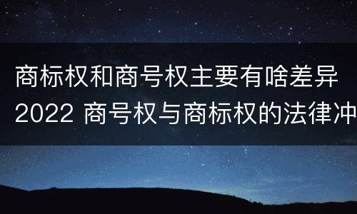 商标权和商号权主要有啥差异2022 商号权与商标权的法律冲突与解决