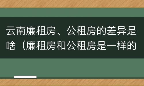 云南廉租房、公租房的差异是啥（廉租房和公租房是一样的吗）