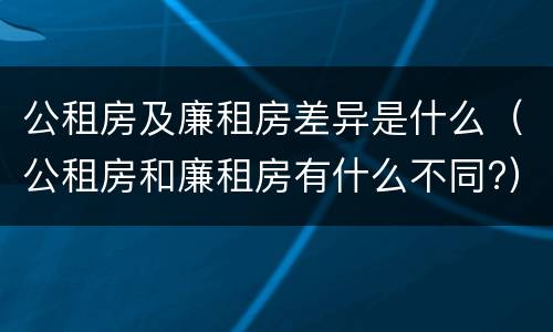 公租房及廉租房差异是什么（公租房和廉租房有什么不同?）