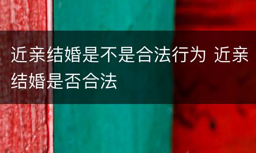 近亲结婚是不是合法行为 近亲结婚是否合法