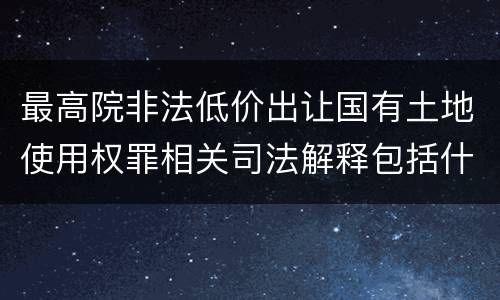 最高院非法低价出让国有土地使用权罪相关司法解释包括什么
