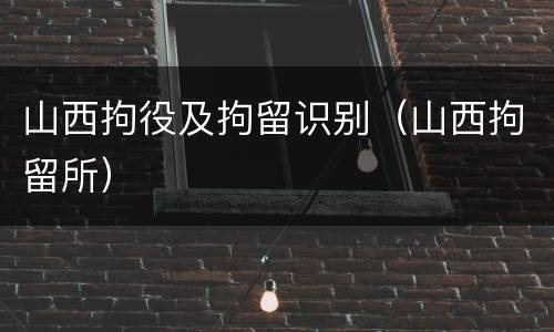 山西拘役及拘留识别（山西拘留所）