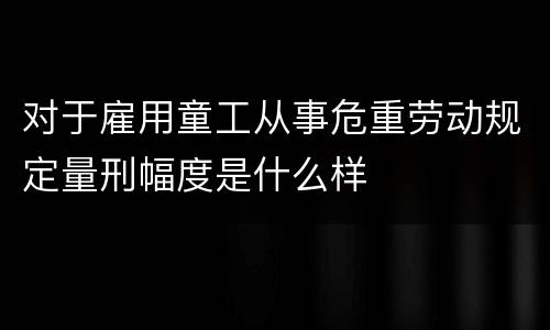 对于雇用童工从事危重劳动规定量刑幅度是什么样