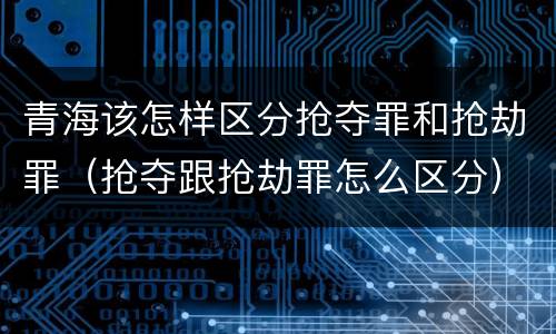 青海该怎样区分抢夺罪和抢劫罪（抢夺跟抢劫罪怎么区分）