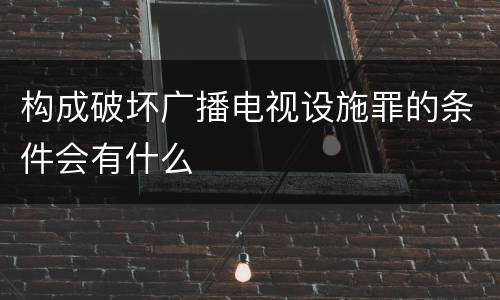 构成破坏广播电视设施罪的条件会有什么