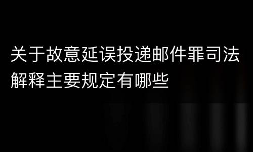 关于故意延误投递邮件罪司法解释主要规定有哪些