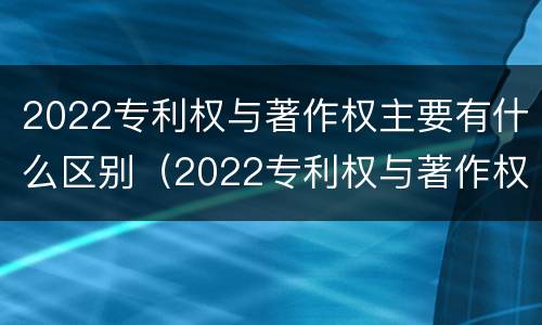 2022专利权与著作权主要有什么区别（2022专利权与著作权主要有什么区别和联系）