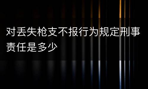 对丢失枪支不报行为规定刑事责任是多少
