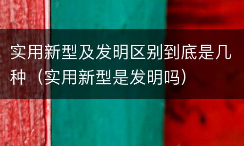实用新型及发明区别到底是几种（实用新型是发明吗）